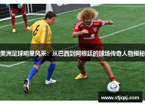 美洲足球明星风采：从巴西到阿根廷的球场传奇人物揭秘