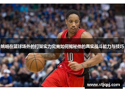 姚明在篮球场外的打架实力究竟如何揭秘他的真实战斗能力与技巧