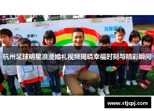 杭州足球明星浪漫婚礼视频揭晓幸福时刻与精彩瞬间