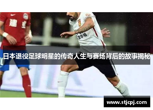 日本退役足球明星的传奇人生与赛场背后的故事揭秘